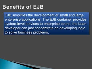 Benefits of EJB
EJB simplifies the development of small and large
enterprise applications. The EJB container provides
system-level services to enterprise beans, the bean
developer can just concentrate on developing logic
to solve business problems.
EJB simplifies the development of small and large
enterprise applications. The EJB container provides
system-level services to enterprise beans, the bean
developer can just concentrate on developing logic
to solve business problems.
 