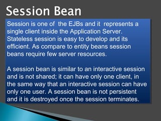 Session is one of  the EJBs and it  represents a
single client inside the Application Server.
Stateless session is easy to develop and its
efficient. As compare to entity beans session
beans require few server resources.
A session bean is similar to an interactive session
and is not shared; it can have only one client, in
the same way that an interactive session can have
only one user. A session bean is not persistent
and it is destroyed once the session terminates. 
Session is one of  the EJBs and it  represents a
single client inside the Application Server.
Stateless session is easy to develop and its
efficient. As compare to entity beans session
beans require few server resources.
A session bean is similar to an interactive session
and is not shared; it can have only one client, in
the same way that an interactive session can have
only one user. A session bean is not persistent
and it is destroyed once the session terminates. 
 