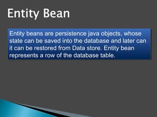 Entity beans are persistence java objects, whose
state can be saved into the database and later can
it can be restored from Data store. Entity bean
represents a row of the database table.
Entity beans are persistence java objects, whose
state can be saved into the database and later can
it can be restored from Data store. Entity bean
represents a row of the database table.
 