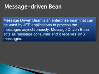 Message Driven Bean is an enterprise bean that can
be used by JEE applications to process the
messages asynchronously. Message Driven Bean
acts as message consumer and it receives JMS
messages.
Message Driven Bean is an enterprise bean that can
be used by JEE applications to process the
messages asynchronously. Message Driven Bean
acts as message consumer and it receives JMS
messages.
 