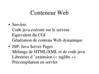 Conteneur Web
• Servlets
Code java exécuté sur le serveur
Equivalent du CGI
Génération de contenu Web dynamique
• JSP: Java Server Pages
Mélange de HTML/XML et de code java
Librairies d ’extension (« taglibs »)     
Précompilation en servlet
 