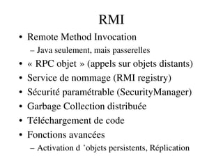 RMI
• Remote Method Invocation
– Java seulement, mais passerelles
• « RPC objet » (appels sur objets distants)   
• Service de nommage (RMI registry)
• Sécurité paramétrable (SecurityManager)
• Garbage Collection distribuée
• Téléchargement de code
• Fonctions avancées
– Activation d ’objets persistents, Réplication 
 