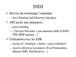 JNDI
• Service de nommage / annuaire
– Java Naming and Directory Interface
• API accès aux annuaires 
– javax.naming
– « Service Provider » par annuaire cible (LDAP,    
NIS, RMI registry…)
• Utilisation avec les EJB
– Accès à l ’interface « home » pour initialiser     
– Accès à diverses ressources (UserTransaction, 
Queues JMS, DataSources…)
 