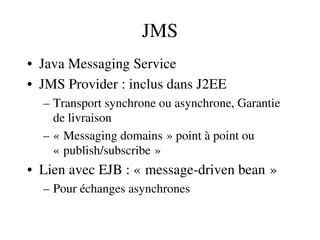 JMS
• Java Messaging Service
• JMS Provider : inclus dans J2EE
– Transport synchrone ou asynchrone, Garantie 
de livraison
– « Messaging domains » point à point ou    
« publish/subscribe »   
• Lien avec EJB : « message­driven bean »   
– Pour échanges asynchrones
 