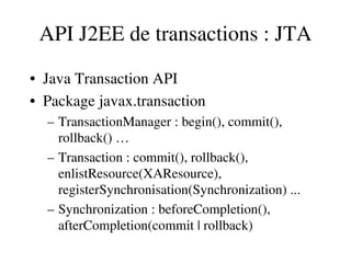 API J2EE de transactions : JTA
• Java Transaction API
• Package javax.transaction
– TransactionManager : begin(), commit(), 
rollback() …
– Transaction : commit(), rollback(), 
enlistResource(XAResource), 
registerSynchronisation(Synchronization) ...
– Synchronization : beforeCompletion(), 
afterCompletion(commit | rollback)
 