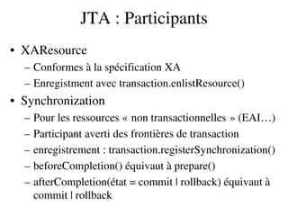 JTA : Participants
• XAResource
– Conformes à la spécification XA
– Enregistment avec transaction.enlistResource()
• Synchronization
– Pour les ressources « non transactionnelles » (EAI…)   
– Participant averti des frontières de transaction
– enregistrement : transaction.registerSynchronization()
– beforeCompletion() équivaut à prepare()
– afterCompletion(état = commit | rollback) équivaut à 
commit | rollback
 