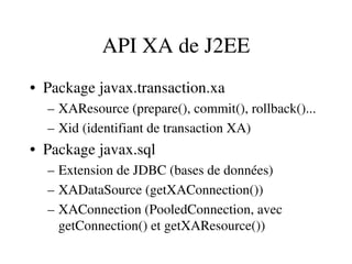 API XA de J2EE
• Package javax.transaction.xa
– XAResource (prepare(), commit(), rollback()...
– Xid (identifiant de transaction XA)
• Package javax.sql
– Extension de JDBC (bases de données)
– XADataSource (getXAConnection())
– XAConnection (PooledConnection, avec 
getConnection() et getXAResource())
 