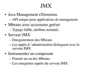 JMX
• Java Management eXtensions
– API unique pour applications de management
• Mbeans avec accesseurs get/set
– Typage faible, attributs nommés
• Serveur JMX
– Enregistrement des Mbeans
– Les applis d ’administration dialoguent avec le  
serveur JMX
• Instrumenter un composant
– Fournir un ou des Mbeans
– Les enregistrer auprès du serveur JMX
 