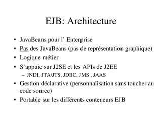 EJB: Architecture
• JavaBeans pour l’ Enterprise
• Pas des JavaBeans (pas de représentation graphique)
• Logique métier
• S’appuie sur J2SE et les APIs de J2EE
– JNDI, JTA/JTS, JDBC, JMS , JAAS
• Gestion déclarative (personnalisation sans toucher au 
code source)
• Portable sur les différents conteneurs EJB
 