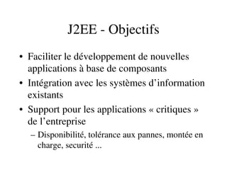 J2EE ­ Objectifs
• Faciliter le développement de nouvelles 
applications à base de composants
• Intégration avec les systèmes d’information 
existants
• Support pour les applications « critiques » 
de l’entreprise
– Disponibilité, tolérance aux pannes, montée en 
charge, securité ...
 