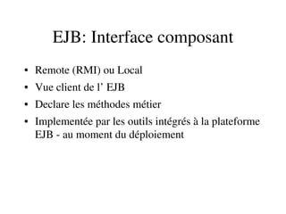 EJB: Interface composant
• Remote (RMI) ou Local
• Vue client de l’ EJB
• Declare les méthodes métier
• Implementée par les outils intégrés à la plateforme 
EJB ­ au moment du déploiement
 