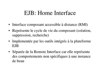 EJB: Home Interface
• Interface composant accessible à distance (RMI)
• Représente le cycle de vie du composant (création, 
suppression, recherche)
• Implementée par les outils intégrés à la plateforme 
EJB 
• Séparée de la Remote Interface car elle représente 
des comportements non spécifiques à une instance 
de bean
 