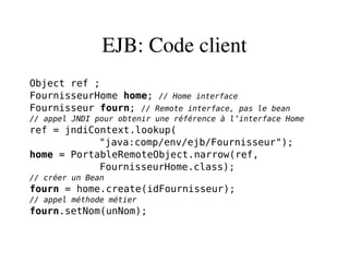 EJB: Code client
Object ref ;
FournisseurHome home; // Home interface
Fournisseur fourn; // Remote interface, pas le bean
// appel JNDI pour obtenir une référence à l’interface Home
ref = jndiContext.lookup(
"java:comp/env/ejb/Fournisseur");
home = PortableRemoteObject.narrow(ref,
FournisseurHome.class);
// créer un Bean
fourn = home.create(idFournisseur);
// appel méthode métier
fourn.setNom(unNom);
 