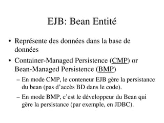 EJB: Bean Entité
• Représente des données dans la base de 
données
• Container­Managed Persistence (CMP) or 
Bean­Managed Persistence (BMP)
– En mode CMP, le conteneur EJB gère la persistance 
du bean (pas d’accès BD dans le code).
– En mode BMP, c’est le développeur du Bean qui 
gère la persistance (par exemple, en JDBC).
 