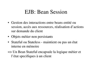 EJB: Bean Session
• Gestion des interactions entre beans entité ou 
session, accès aux ressources, réalisation d’actions 
sur demande du client
• Objets métier non persistants
• Stateful ou Stateless ­ maintient ou pas un état 
interne en mémoire
=> Un Bean Stateful encapsule la logique métier et 
l’état specifiques à un client
 