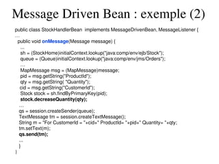 Message Driven Bean : exemple (2)
public class StockHandlerBean  implements MessageDrivenBean, MessageListener {
…
  public void onMessage(Message message) {
    ...
    sh = (StockHome)initialContext.lookup("java:comp/env/ejb/Stock");
    queue = (Queue)initialContext.lookup("java:comp/env/jms/Orders");
    …
    MapMessage msg = (MapMessage)message;
    pid = msg.getString("ProductId");
    qty = msg.getString( "Quantity"); 
    cid = msg.getString("CustomerId");
    Stock stock = sh.findByPrimaryKey(pid);
    stock.decreaseQuantity(qty);
   …
   qs = session.createSender(queue);
   TextMessage tm = session.createTextMessage();
   String m = "For CustomerId = "+cid+" ProductId= "+pid+" Quantity= "+qty;
   tm.setText(m);
   qs.send(tm);
   ...
   }
}
 