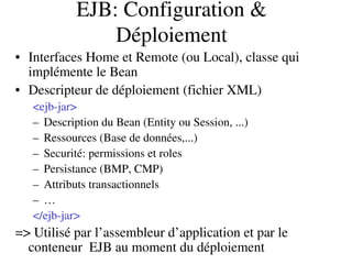 EJB: Configuration & 
Déploiement
• Interfaces Home et Remote (ou Local), classe qui 
implémente le Bean
• Descripteur de déploiement (fichier XML)
<ejb­jar>
– Description du Bean (Entity ou Session, ...)
– Ressources (Base de données,...)
– Securité: permissions et roles
– Persistance (BMP, CMP)
– Attributs transactionnels
– …
</ejb­jar>
=> Utilisé par l’assembleur d’application et par le 
conteneur  EJB au moment du déploiement
 