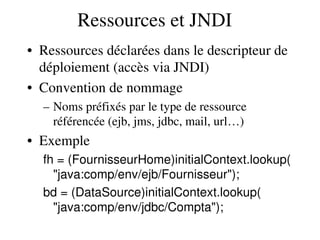 Ressources et JNDI
• Ressources déclarées dans le descripteur de 
déploiement (accès via JNDI)
• Convention de nommage
– Noms préfixés par le type de ressource 
référencée (ejb, jms, jdbc, mail, url…)
• Exemple
fh = (FournisseurHome)initialContext.lookup(
"java:comp/env/ejb/Fournisseur");
bd = (DataSource)initialContext.lookup(
"java:comp/env/jdbc/Compta");
 