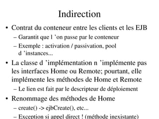 Indirection
• Contrat du conteneur entre les clients et les EJB
– Garantit que l ’on passe par le conteneur 
– Exemple : activation / passivation, pool 
d ’instances... 
• La classe d ’implémentation n ’implémente pas    
les interfaces Home ou Remote; pourtant, elle 
implémente les méthodes de Home et Remote
– Le lien est fait par le descripteur de déploiement
• Renommage des méthodes de Home
– create() ­> ejbCreate(), etc...
– Exception si appel direct ! (méthode inexistante)
 