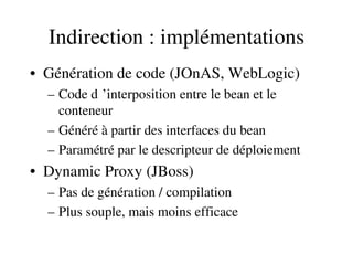 Indirection : implémentations
• Génération de code (JOnAS, WebLogic)
– Code d ’interposition entre le bean et le  
conteneur
– Généré à partir des interfaces du bean
– Paramétré par le descripteur de déploiement
• Dynamic Proxy (JBoss)
– Pas de génération / compilation
– Plus souple, mais moins efficace
 
