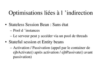 Optimisations liées à l ’indirection 
• Stateless Session Bean : Sans état
– Pool d ’instances 
– Le serveur peut y accéder via un pool de threads
• Stateful session et Entity beans
– Activation / Passivation (appel par le container de 
ejbActivate() après activation / ejbPassivate() avant 
passivation)
 