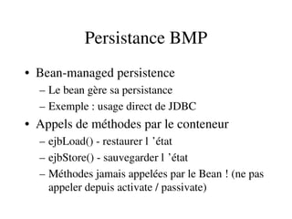 Persistance BMP
• Bean­managed persistence
– Le bean gère sa persistance
– Exemple : usage direct de JDBC
• Appels de méthodes par le conteneur
– ejbLoad() ­ restaurer l ’état 
– ejbStore() ­ sauvegarder l ’état 
– Méthodes jamais appelées par le Bean ! (ne pas 
appeler depuis activate / passivate)
 