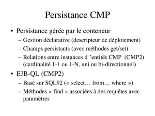 Persistance CMP
• Persistance gérée par le conteneur
– Gestion déclarative (descripteur de déploiement)
– Champs persistants (avec méthodes get/set)
– Relations entre instances d ’entités CMP  (CMP2)  
(cardinalité 1­1 ou 1­N, uni ou bi­directionnel)
• EJB­QL (CMP2)
– Basé sur SQL92 (« select… from… where »)   
– Méthodes « find » associées à des requêtes avec    
paramètres
 