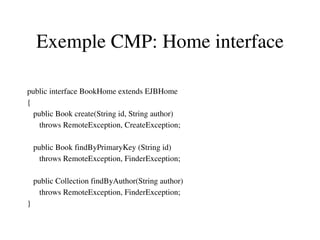 Exemple CMP: Home interface
public interface BookHome extends EJBHome 
{
   public Book create(String id, String author)
      throws RemoteException, CreateException;
   public Book findByPrimaryKey (String id)
      throws RemoteException, FinderException;
   public Collection findByAuthor(String author)
      throws RemoteException, FinderException;
}
 
