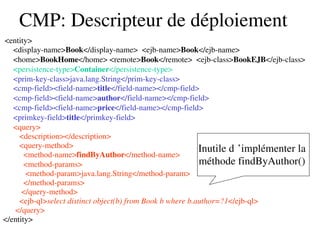 CMP: Descripteur de déploiement
 <entity>
     <display­name>Book</display­name>  <ejb­name>Book</ejb­name>
     <home>BookHome</home> <remote>Book</remote>  <ejb­class>BookEJB</ejb­class>
     <persistence­type>Container</persistence­type>
     <prim­key­class>java.lang.String</prim­key­class>
     <cmp­field><field­name>title</field­name></cmp­field>
     <cmp­field><field­name>author</field­name></cmp­field>
     <cmp­field><field­name>price</field­name></cmp­field>
     <primkey­field>title</primkey­field>
     <query>
        <description></description>
        <query­method>
          <method­name>findByAuthor</method­name>
          <method­params>
           <method­param>java.lang.String</method­param>
          </method­params>
         </query­method>
        <ejb­ql>select distinct object(b) from Book b where b.author=?1</ejb­ql>
      </query>
</entity>
Inutile d ’implémenter la  
méthode findByAuthor() 
 