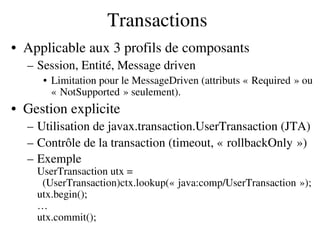 Transactions
• Applicable aux 3 profils de composants
– Session, Entité, Message driven
• Limitation pour le MessageDriven (attributs « Required » ou    
« NotSupported » seulement).   
• Gestion explicite
– Utilisation de javax.transaction.UserTransaction (JTA)
– Contrôle de la transaction (timeout, « rollbackOnly »)   
– Exemple
UserTransaction utx =
  (UserTransaction)ctx.lookup(« java:comp/UserTransaction »);   
utx.begin();
…
utx.commit();
 