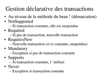 Gestion déclarative des transactions
• Au niveau de la méthode du bean ! (démarcation)
• NotSupported
– Si transaction courante, elle est suspendue
• Required
– Si pas de transaction, nouvelle transaction
• RequiresNew
– Nouvelle transaction (si tx courante, suspendue)
• Mandatory
– Exception si pas de transaction courante
• Supports
– Si transaction courante, l ’utiliser 
• Never
– Exception si transaction courante
 