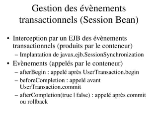 Gestion des évènements 
transactionnels (Session Bean)
• Interception par un EJB des évènements 
transactionnels (produits par le conteneur)
– Implantation de javax.ejb.SessionSynchronization
• Evènements (appelés par le conteneur)
– afterBegin : appelé après UserTransaction.begin
– beforeCompletion : appelé avant 
UserTransaction.commit
– afterCompletion(true | false) : appelé après commit 
ou rollback
 