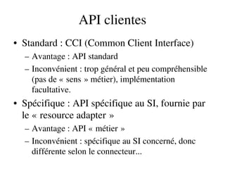 API clientes
• Standard : CCI (Common Client Interface)
– Avantage : API standard
– Inconvénient : trop général et peu compréhensible 
(pas de « sens » métier), implémentation    
facultative.
• Spécifique : API spécifique au SI, fournie par 
le « resource adapter »   
– Avantage : API « métier »   
– Inconvénient : spécifique au SI concerné, donc 
différente selon le connecteur...
 