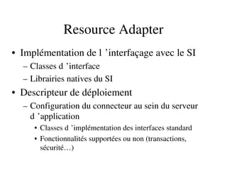Resource Adapter
• Implémentation de l ’interfaçage avec le SI 
– Classes d ’interface 
– Librairies natives du SI
• Descripteur de déploiement
– Configuration du connecteur au sein du serveur 
d ’application 
• Classes d ’implémentation des interfaces standard 
• Fonctionnalités supportées ou non (transactions, 
sécurité…)
 