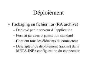 Déploiement
• Packaging en fichier .rar (RA archive)
– Déployé par le serveur d ’application 
– Format jar avec organisation standard
– Contient tous les éléments du connecteur
– Descripteur de déploiement (ra.xml) dans 
META­INF : configuration du connecteur
 