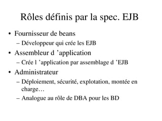 Rôles définis par la spec. EJB
• Fournisseur de beans
– Développeur qui crée les EJB
• Assembleur d ’application 
– Crée l ’application par assemblage d ’EJB   
• Administrateur
– Déploiement, sécurité, explotation, montée en 
charge…
– Analogue au rôle de DBA pour les BD
 