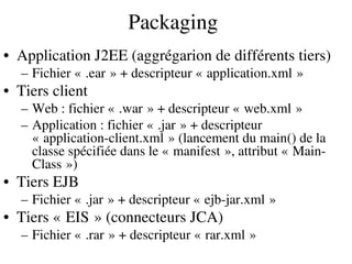 Packaging
• Application J2EE (aggrégarion de différents tiers)
– Fichier « .ear » + descripteur « application.xml »       
• Tiers client
– Web : fichier « .war » + descripteur « web.xml »       
– Application : fichier « .jar » + descripteur    
« application­client.xml » (lancement du main() de la    
classe spécifiée dans le « manifest », attribut « Main­     
Class ») 
• Tiers EJB
– Fichier « .jar » + descripteur « ejb­jar.xml »       
• Tiers « EIS » (connecteurs JCA)   
– Fichier « .rar » + descripteur « rar.xml »       
 