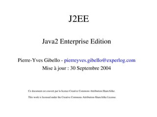 J2EE
Java2 Enterprise Edition
Pierre­Yves Gibello ­ pierreyves.gibello@experlog.com
Mise à jour : 30 Septembre 2004
Ce document est couvert par la licence Creative Commons Attribution­ShareAlike.
This work is licensed under the Creative Commons Attribution­ShareAlike License. 
 