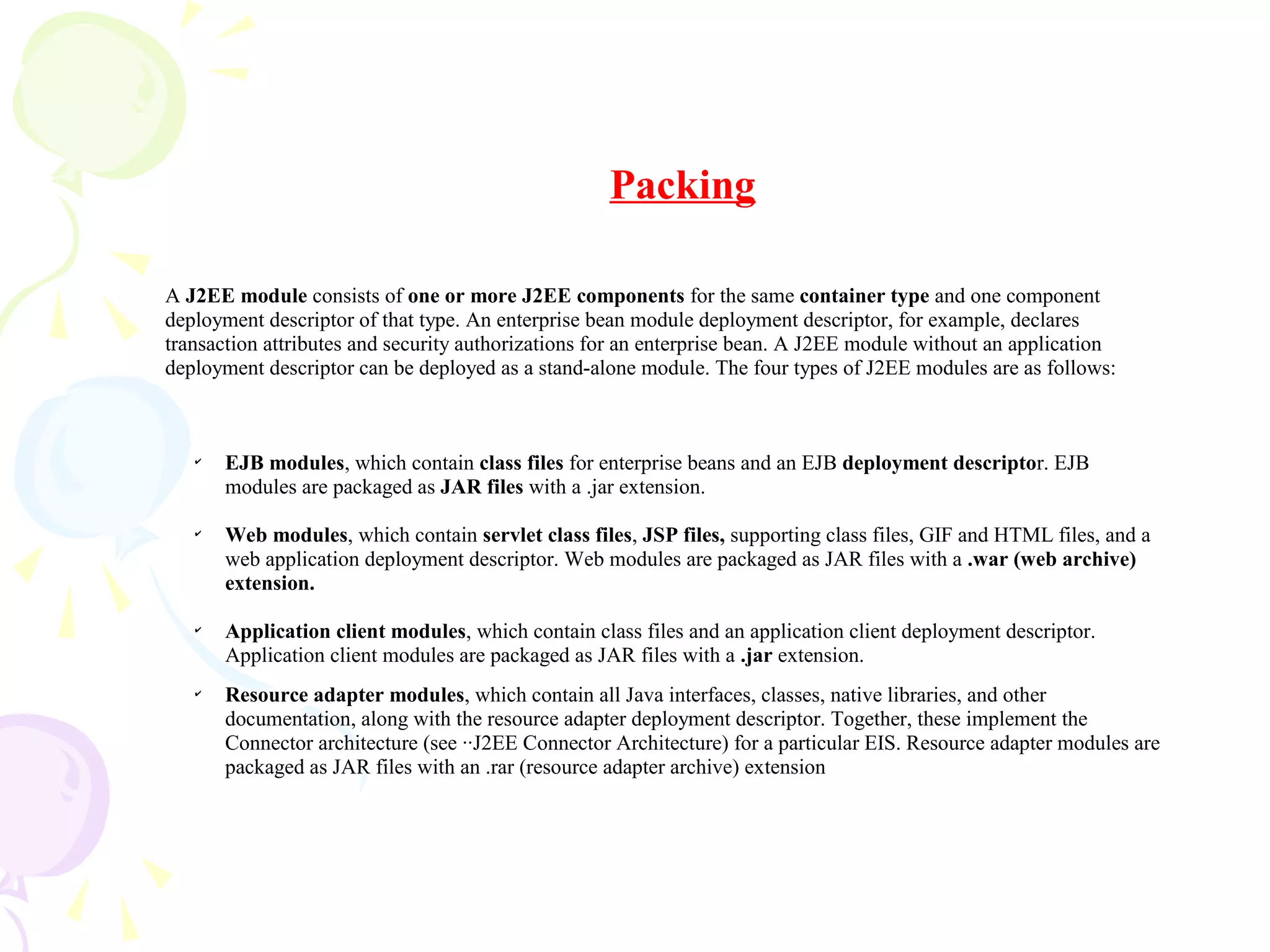 A J2EE module consists of one or more J2EE components for the same container type and one component
deployment descriptor of that type. An enterprise bean module deployment descriptor, for example, declares
transaction attributes and security authorizations for an enterprise bean. A J2EE module without an application
deployment descriptor can be deployed as a stand-alone module. The four types of J2EE modules are as follows:
✔
EJB modules, which contain class files for enterprise beans and an EJB deployment descriptor. EJB
modules are packaged as JAR files with a .jar extension.
✔
Web modules, which contain servlet class files, JSP files, supporting class files, GIF and HTML files, and a
web application deployment descriptor. Web modules are packaged as JAR files with a .war (web archive)
extension.
✔
Application client modules, which contain class files and an application client deployment descriptor.
Application client modules are packaged as JAR files with a .jar extension.
✔
Resource adapter modules, which contain all Java interfaces, classes, native libraries, and other
documentation, along with the resource adapter deployment descriptor. Together, these implement the
Connector architecture (see ··J2EE Connector Architecture) for a particular EIS. Resource adapter modules are
packaged as JAR files with an .rar (resource adapter archive) extension
Packing
 
