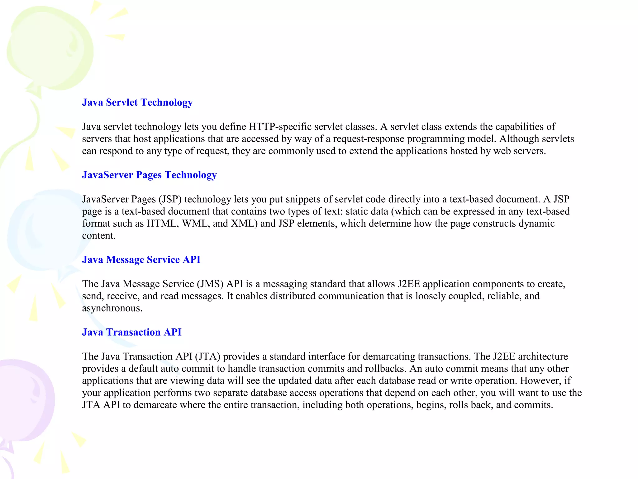 Java Servlet Technology
Java servlet technology lets you define HTTP-specific servlet classes. A servlet class extends the capabilities of
servers that host applications that are accessed by way of a request-response programming model. Although servlets
can respond to any type of request, they are commonly used to extend the applications hosted by web servers.
JavaServer Pages Technology
JavaServer Pages (JSP) technology lets you put snippets of servlet code directly into a text-based document. A JSP
page is a text-based document that contains two types of text: static data (which can be expressed in any text-based
format such as HTML, WML, and XML) and JSP elements, which determine how the page constructs dynamic
content.
Java Message Service API
The Java Message Service (JMS) API is a messaging standard that allows J2EE application components to create,
send, receive, and read messages. It enables distributed communication that is loosely coupled, reliable, and
asynchronous.
Java Transaction API
The Java Transaction API (JTA) provides a standard interface for demarcating transactions. The J2EE architecture
provides a default auto commit to handle transaction commits and rollbacks. An auto commit means that any other
applications that are viewing data will see the updated data after each database read or write operation. However, if
your application performs two separate database access operations that depend on each other, you will want to use the
JTA API to demarcate where the entire transaction, including both operations, begins, rolls back, and commits.
 