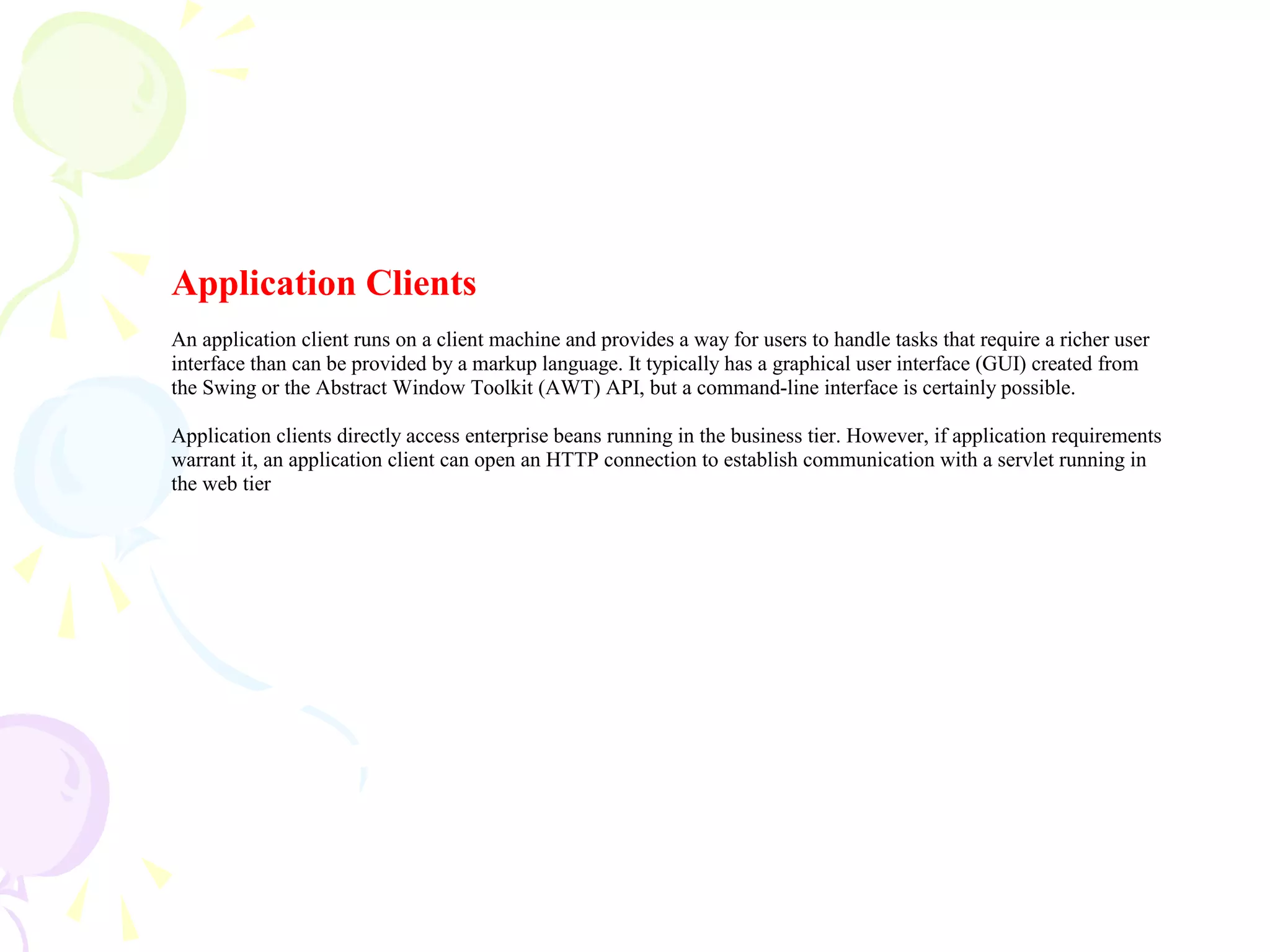 Application Clients
An application client runs on a client machine and provides a way for users to handle tasks that require a richer user
interface than can be provided by a markup language. It typically has a graphical user interface (GUI) created from
the Swing or the Abstract Window Toolkit (AWT) API, but a command-line interface is certainly possible.
Application clients directly access enterprise beans running in the business tier. However, if application requirements
warrant it, an application client can open an HTTP connection to establish communication with a servlet running in
the web tier
 