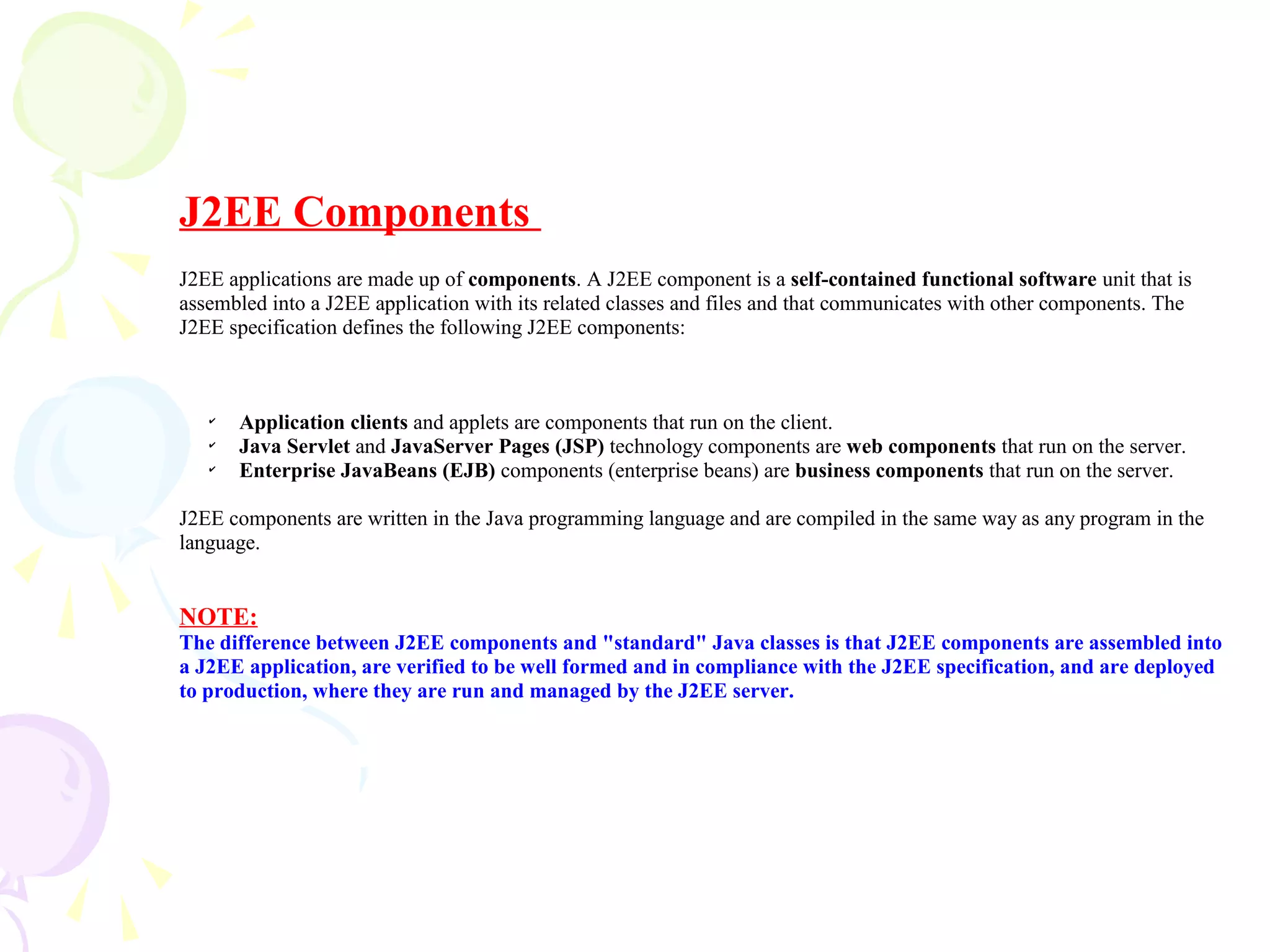 J2EE Components
J2EE applications are made up of components. A J2EE component is a self-contained functional software unit that is
assembled into a J2EE application with its related classes and files and that communicates with other components. The
J2EE specification defines the following J2EE components:
✔
Application clients and applets are components that run on the client.
✔
Java Servlet and JavaServer Pages (JSP) technology components are web components that run on the server.
✔
Enterprise JavaBeans (EJB) components (enterprise beans) are business components that run on the server.
J2EE components are written in the Java programming language and are compiled in the same way as any program in the
language.
NOTE:
The difference between J2EE components and "standard" Java classes is that J2EE components are assembled into
a J2EE application, are verified to be well formed and in compliance with the J2EE specification, and are deployed
to production, where they are run and managed by the J2EE server.
 