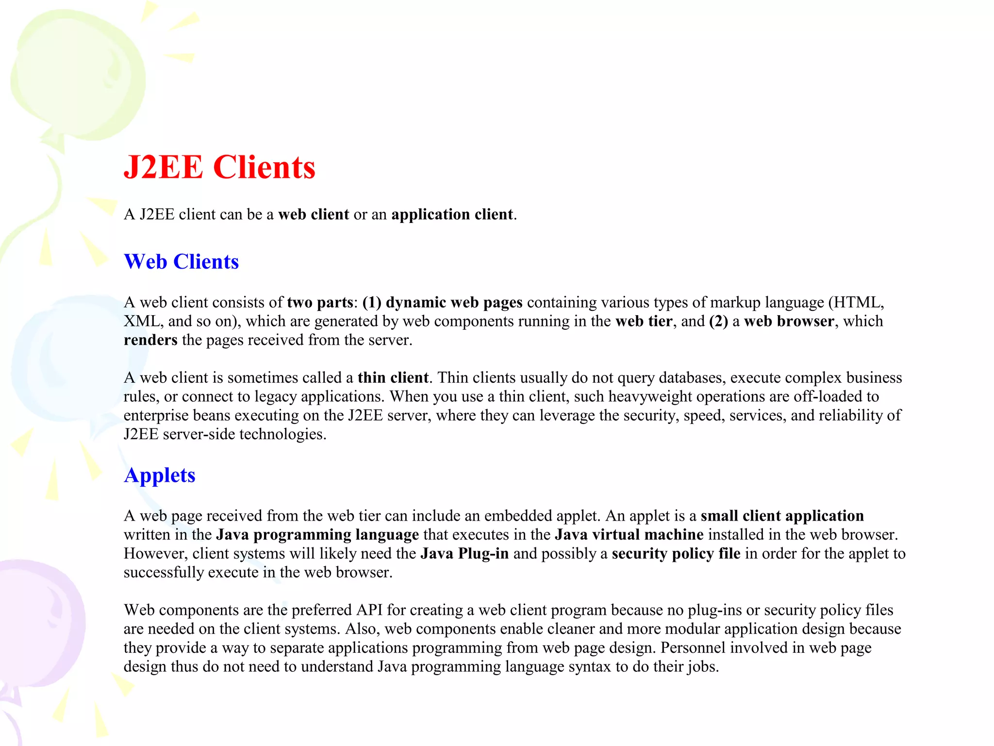 J2EE Clients
A J2EE client can be a web client or an application client.
Web Clients
A web client consists of two parts: (1) dynamic web pages containing various types of markup language (HTML,
XML, and so on), which are generated by web components running in the web tier, and (2) a web browser, which
renders the pages received from the server.
A web client is sometimes called a thin client. Thin clients usually do not query databases, execute complex business
rules, or connect to legacy applications. When you use a thin client, such heavyweight operations are off-loaded to
enterprise beans executing on the J2EE server, where they can leverage the security, speed, services, and reliability of
J2EE server-side technologies.
Applets
A web page received from the web tier can include an embedded applet. An applet is a small client application
written in the Java programming language that executes in the Java virtual machine installed in the web browser.
However, client systems will likely need the Java Plug-in and possibly a security policy file in order for the applet to
successfully execute in the web browser.
Web components are the preferred API for creating a web client program because no plug-ins or security policy files
are needed on the client systems. Also, web components enable cleaner and more modular application design because
they provide a way to separate applications programming from web page design. Personnel involved in web page
design thus do not need to understand Java programming language syntax to do their jobs.
 