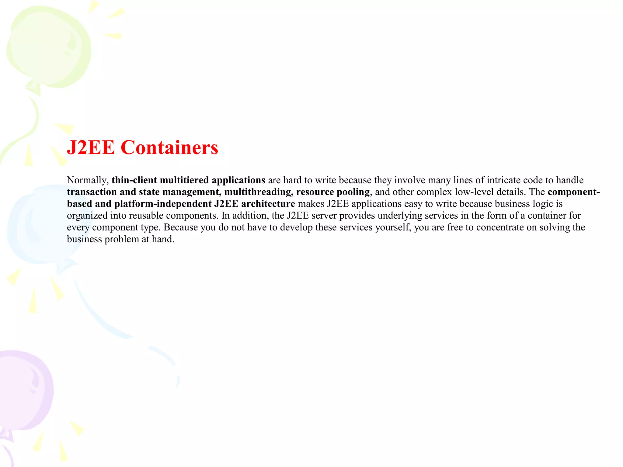 J2EE Containers
Normally, thin-client multitiered applications are hard to write because they involve many lines of intricate code to handle
transaction and state management, multithreading, resource pooling, and other complex low-level details. The component-
based and platform-independent J2EE architecture makes J2EE applications easy to write because business logic is
organized into reusable components. In addition, the J2EE server provides underlying services in the form of a container for
every component type. Because you do not have to develop these services yourself, you are free to concentrate on solving the
business problem at hand.
 