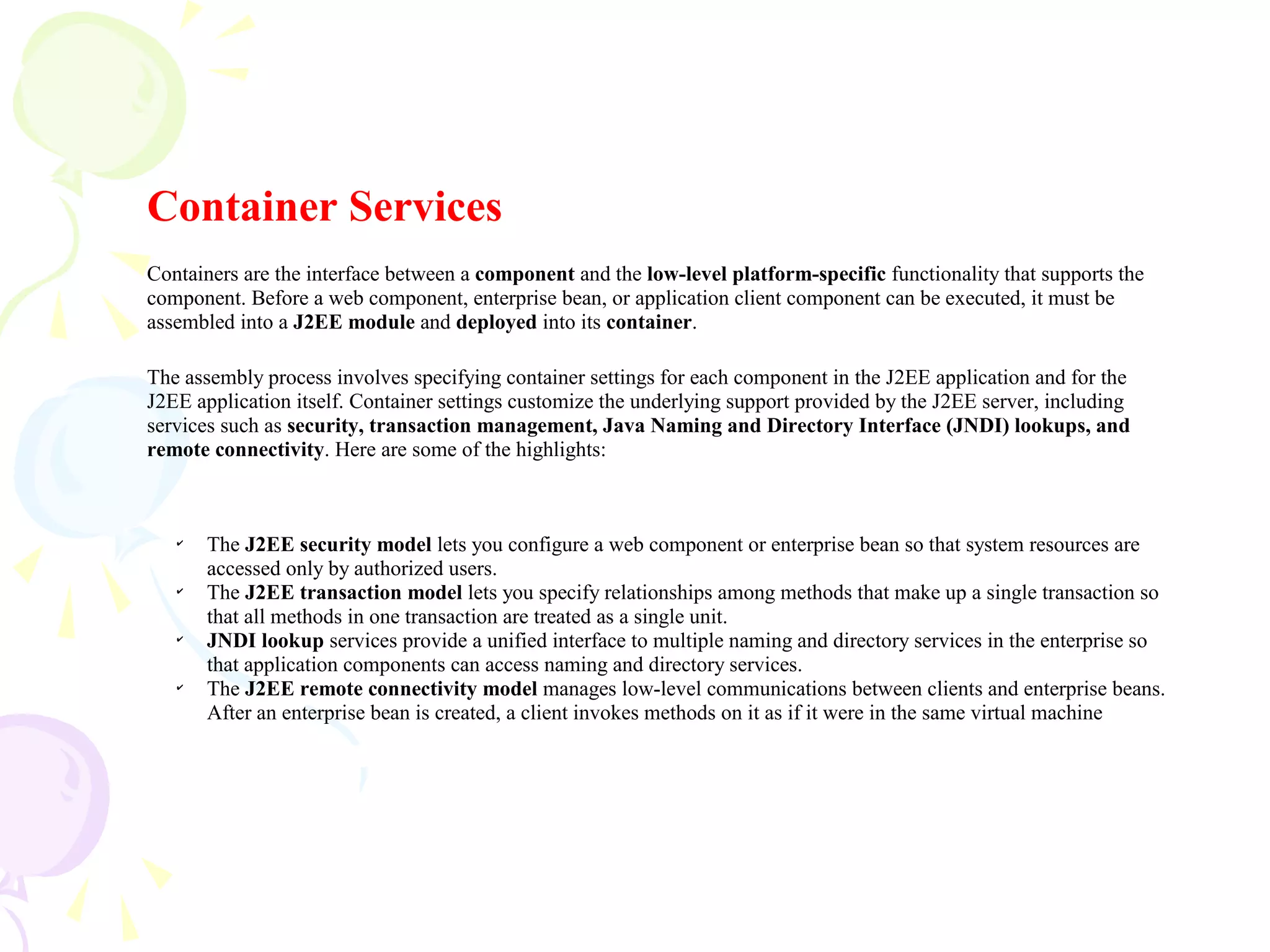 Container Services
Containers are the interface between a component and the low-level platform-specific functionality that supports the
component. Before a web component, enterprise bean, or application client component can be executed, it must be
assembled into a J2EE module and deployed into its container.
The assembly process involves specifying container settings for each component in the J2EE application and for the
J2EE application itself. Container settings customize the underlying support provided by the J2EE server, including
services such as security, transaction management, Java Naming and Directory Interface (JNDI) lookups, and
remote connectivity. Here are some of the highlights:
✔
The J2EE security model lets you configure a web component or enterprise bean so that system resources are
accessed only by authorized users.
✔
The J2EE transaction model lets you specify relationships among methods that make up a single transaction so
that all methods in one transaction are treated as a single unit.
✔
JNDI lookup services provide a unified interface to multiple naming and directory services in the enterprise so
that application components can access naming and directory services.
✔
The J2EE remote connectivity model manages low-level communications between clients and enterprise beans.
After an enterprise bean is created, a client invokes methods on it as if it were in the same virtual machine
 