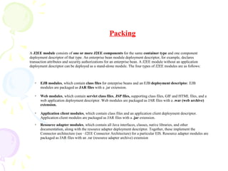 A J2EE module consists of one or more J2EE components for the same container type and one component
deployment descriptor of that type. An enterprise bean module deployment descriptor, for example, declares
transaction attributes and security authorizations for an enterprise bean. A J2EE module without an application
deployment descriptor can be deployed as a stand-alone module. The four types of J2EE modules are as follows:
✔
EJB modules, which contain class files for enterprise beans and an EJB deployment descriptor. EJB
modules are packaged as JAR files with a .jar extension.
✔
Web modules, which contain servlet class files, JSP files, supporting class files, GIF and HTML files, and a
web application deployment descriptor. Web modules are packaged as JAR files with a .war (web archive)
extension.
✔
Application client modules, which contain class files and an application client deployment descriptor.
Application client modules are packaged as JAR files with a .jar extension.
✔
Resource adapter modules, which contain all Java interfaces, classes, native libraries, and other
documentation, along with the resource adapter deployment descriptor. Together, these implement the
Connector architecture (see ··J2EE Connector Architecture) for a particular EIS. Resource adapter modules are
packaged as JAR files with an .rar (resource adapter archive) extension
Packing
 