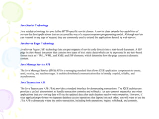 Java Servlet Technology
Java servlet technology lets you define HTTP-specific servlet classes. A servlet class extends the capabilities of
servers that host applications that are accessed by way of a request-response programming model. Although servlets
can respond to any type of request, they are commonly used to extend the applications hosted by web servers.
JavaServer Pages Technology
JavaServer Pages (JSP) technology lets you put snippets of servlet code directly into a text-based document. A JSP
page is a text-based document that contains two types of text: static data (which can be expressed in any text-based
format such as HTML, WML, and XML) and JSP elements, which determine how the page constructs dynamic
content.
Java Message Service API
The Java Message Service (JMS) API is a messaging standard that allows J2EE application components to create,
send, receive, and read messages. It enables distributed communication that is loosely coupled, reliable, and
asynchronous.
Java Transaction API
The Java Transaction API (JTA) provides a standard interface for demarcating transactions. The J2EE architecture
provides a default auto commit to handle transaction commits and rollbacks. An auto commit means that any other
applications that are viewing data will see the updated data after each database read or write operation. However, if
your application performs two separate database access operations that depend on each other, you will want to use the
JTA API to demarcate where the entire transaction, including both operations, begins, rolls back, and commits.
 