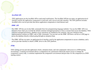JavaMail API
J2EE applications use the JavaMail API to send email notifications. The JavaMail API has two parts: an application-level
interface used by the application components to send mail, and a service provider interface. The J2EE platform includes
JavaMail with a service provider that allows application components to send Internet mail.
JDBC API
The JDBC API lets you invoke SQL commands from Java programming language methods. You use the JDBC API in an
enterprise bean when you override the default container-managed persistence or have a session bean access the database. With
container-managed persistence, database access operations are handled by the container, and your enterprise bean
implementation contains no JDBC code or SQL commands. You can also use the JDBC API from a servlet or a JSP page to
access the database directly without going through an enterprise bean.
The JDBC API has two parts: an application-level interface used by the application components to access a database, and a
service provider interface to attach a JDBC driver to the J2EE platform.
JNDI
J2EE naming services provide application clients, enterprise beans, and web components with access to a JNDI naming
environment. A naming environment allows a component to be customized without the need to access or change the
component's source code. A container implements the component's environment and provides it to the component as a JNDI
naming context
 