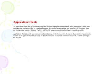 Application Clients
An application client runs on a client machine and provides a way for users to handle tasks that require a richer user
interface than can be provided by a markup language. It typically has a graphical user interface (GUI) created from
the Swing or the Abstract Window Toolkit (AWT) API, but a command-line interface is certainly possible.
Application clients directly access enterprise beans running in the business tier. However, if application requirements
warrant it, an application client can open an HTTP connection to establish communication with a servlet running in
the web tier
 