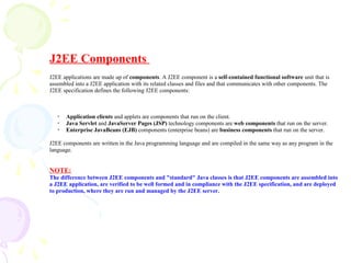 J2EE Components
J2EE applications are made up of components. A J2EE component is a self-contained functional software unit that is
assembled into a J2EE application with its related classes and files and that communicates with other components. The
J2EE specification defines the following J2EE components:
✔
Application clients and applets are components that run on the client.
✔
Java Servlet and JavaServer Pages (JSP) technology components are web components that run on the server.
✔
Enterprise JavaBeans (EJB) components (enterprise beans) are business components that run on the server.
J2EE components are written in the Java programming language and are compiled in the same way as any program in the
language.
NOTE:
The difference between J2EE components and "standard" Java classes is that J2EE components are assembled into
a J2EE application, are verified to be well formed and in compliance with the J2EE specification, and are deployed
to production, where they are run and managed by the J2EE server.
 